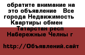 обратите внимание на это объявление - Все города Недвижимость » Квартиры обмен   . Татарстан респ.,Набережные Челны г.